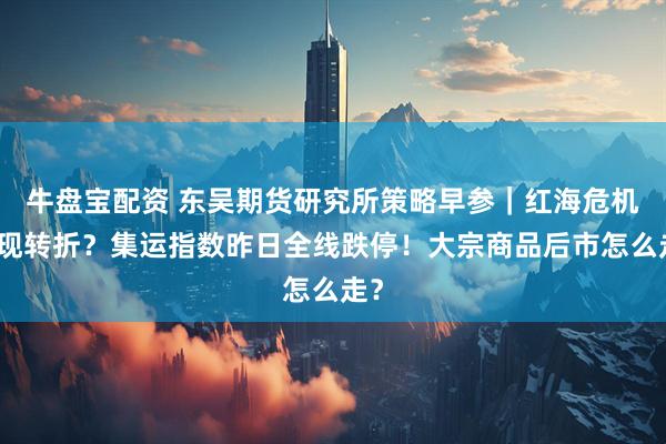牛盘宝配资 东吴期货研究所策略早参｜红海危机出现转折？集运指数昨日全线跌停！大宗商品后市怎么走？