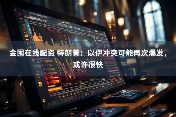 金囤在线配资 特朗普：以伊冲突可能再次爆发，或许很快