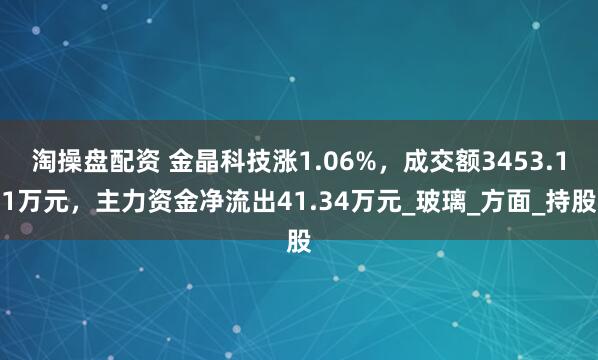淘操盘配资 金晶科技涨1.06%，成交额3453.11万元，主力资金净流出41.34万元_玻璃_方面_持股
