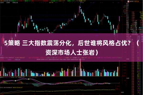 5策略 三大指数震荡分化，后世谁将风格占优？（资深市场人士张岩）