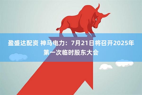 盈盛达配资 神马电力：7月21日将召开2025年第一次临时股东大会