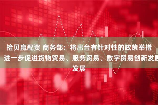 拾贝赢配资 商务部：将出台有针对性的政策举措，进一步促进货物贸易、服务贸易、数字贸易创新发展
