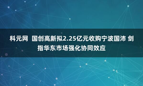 科元网  国创高新拟2.25亿元收购宁波国沛 剑指华东市场强化协同效应