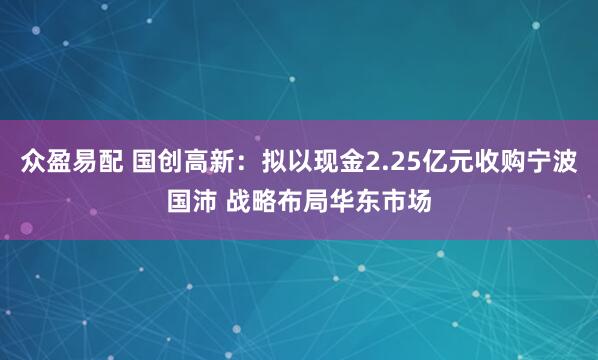 众盈易配 国创高新：拟以现金2.25亿元收购宁波国沛 战略布局华东市场