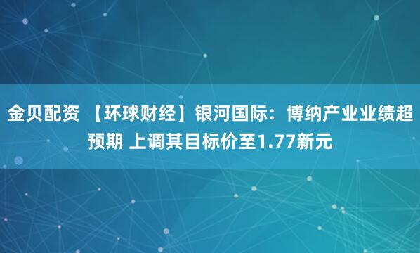 金贝配资 【环球财经】银河国际：博纳产业业绩超预期 上调其目标价至1.77新元