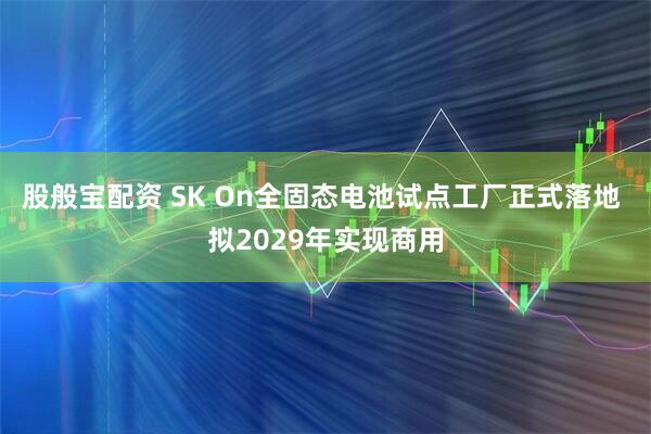 股般宝配资 SK On全固态电池试点工厂正式落地 拟2029年实现商用