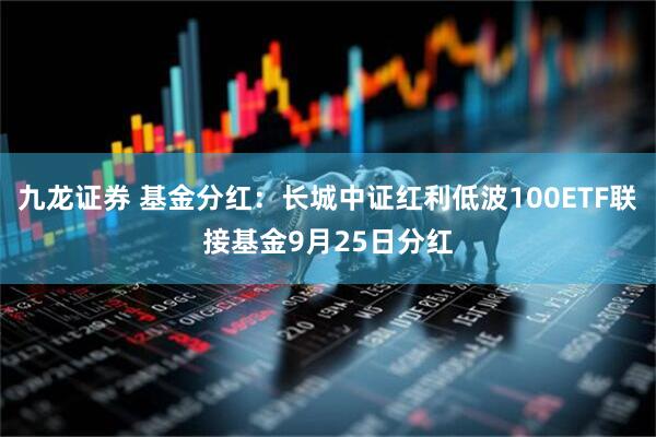 九龙证券 基金分红：长城中证红利低波100ETF联接基金9月25日分红
