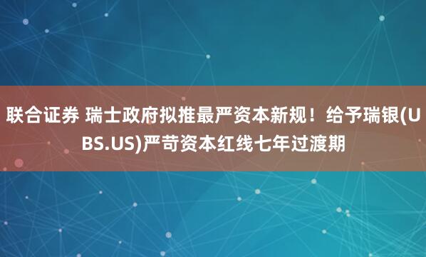 联合证券 瑞士政府拟推最严资本新规！给予瑞银(UBS.US)严苛资本红线七年过渡期