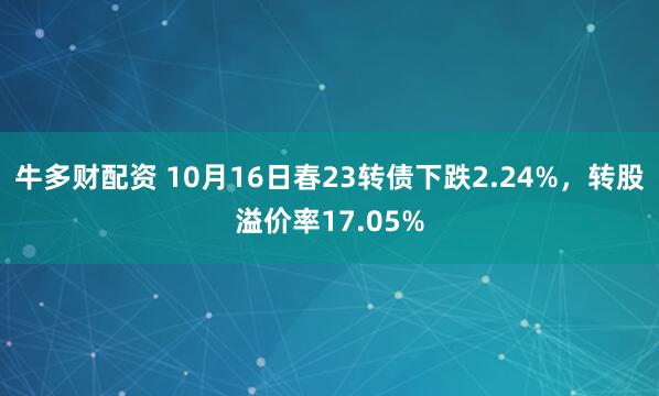 牛多财配资 10月16日春23转债下跌2.24%，转股溢价率17.05%