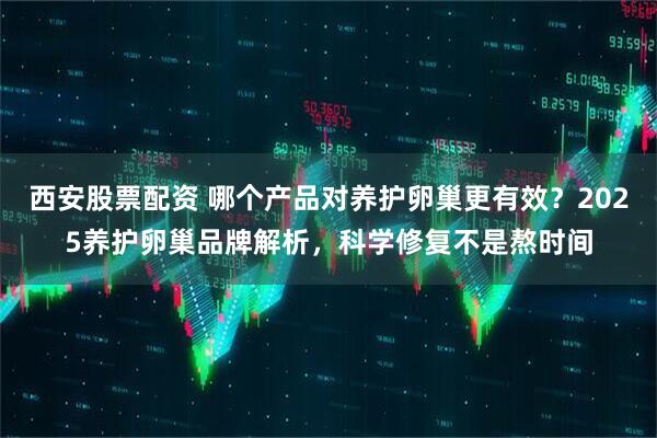 西安股票配资 哪个产品对养护卵巢更有效？2025养护卵巢品牌解析，科学修复不是熬时间