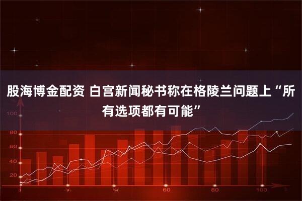 股海博金配资 白宫新闻秘书称在格陵兰问题上“所有选项都有可能”