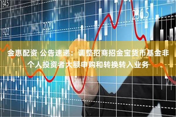 金惠配资 公告速递：调整招商招金宝货币基金非个人投资者大额申购和转换转入业务
