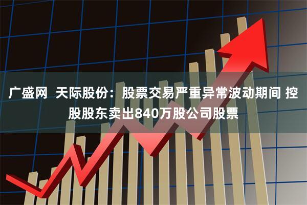 广盛网  天际股份：股票交易严重异常波动期间 控股股东卖出840万股公司股票