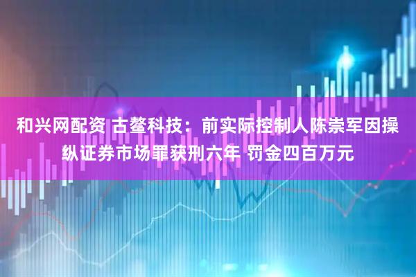 和兴网配资 古鳌科技：前实际控制人陈崇军因操纵证券市场罪获刑六年 罚金四百万元