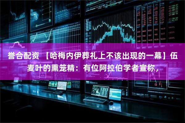 誉合配资 【哈梅内伊葬礼上不该出现的一幕】伍麦叶的熏笼精：有位阿拉伯学者宣称，