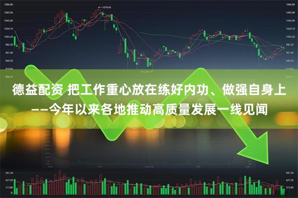 德益配资 把工作重心放在练好内功、做强自身上——今年以来各地推动高质量发展一线见闻